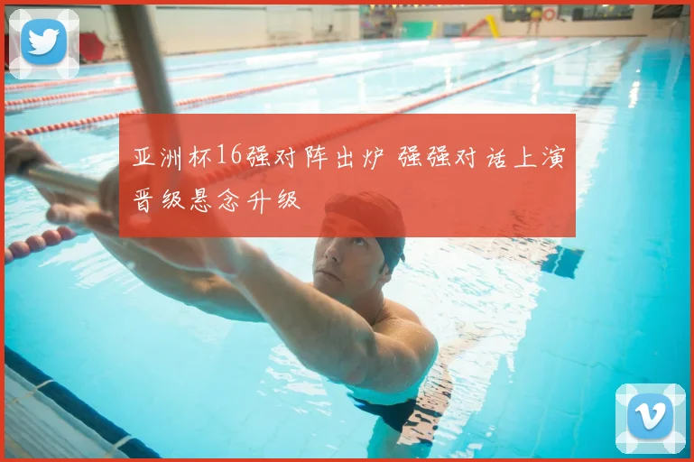 亚洲杯16强对阵出炉 强强对话上演晋级悬念升级