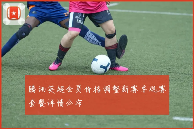 腾讯英超会员价格调整新赛季观赛套餐详情公布