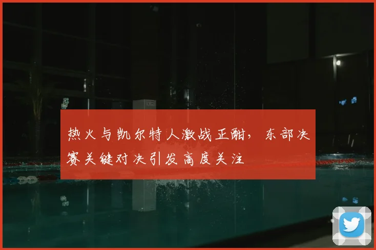 热火与凯尔特人激战正酣，东部决赛关键对决引发高度关注