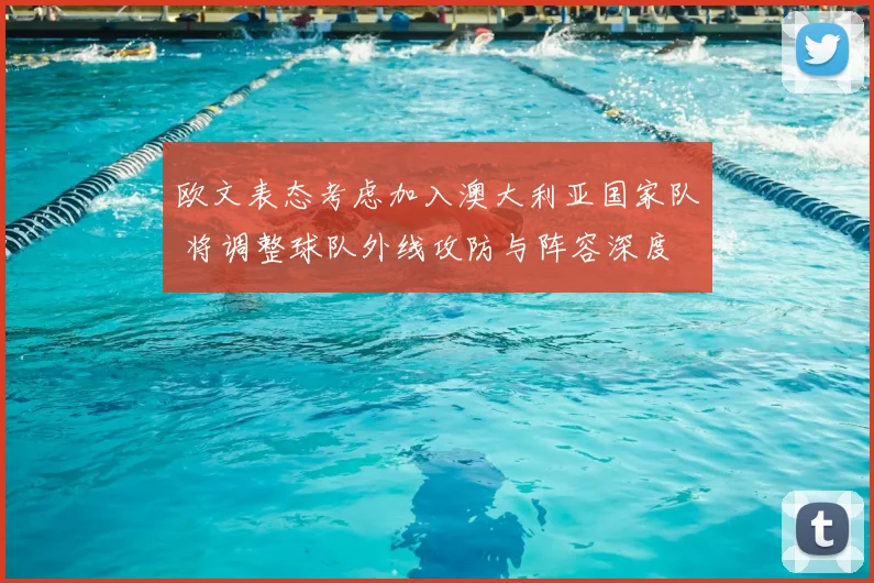 欧文表态考虑加入澳大利亚国家队 将调整球队外线攻防与阵容深度