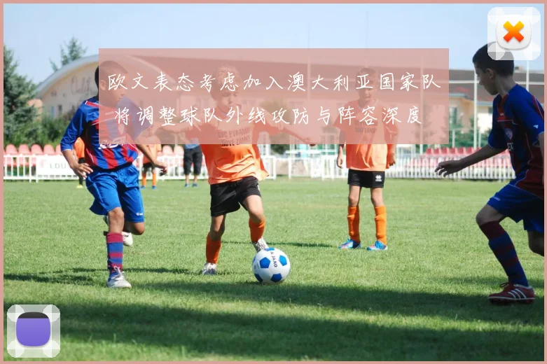 欧文表态考虑加入澳大利亚国家队 将调整球队外线攻防与阵容深度