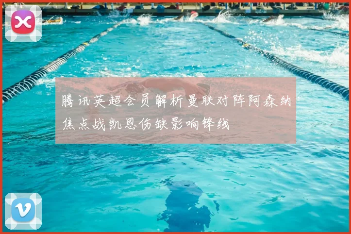 腾讯英超会员解析曼联对阵阿森纳焦点战凯恩伤缺影响锋线