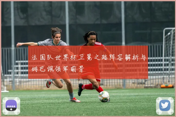 法国队世界杯卫冕之路阵容解析与姆巴佩领军前景