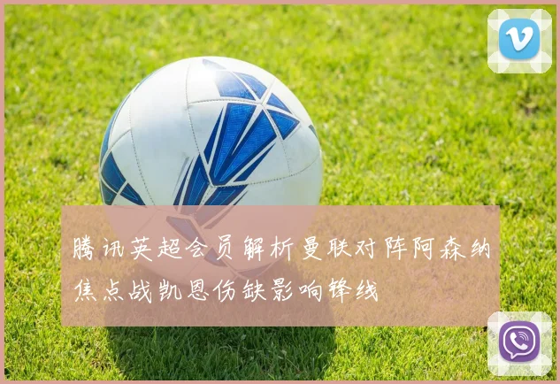 腾讯英超会员解析曼联对阵阿森纳焦点战凯恩伤缺影响锋线