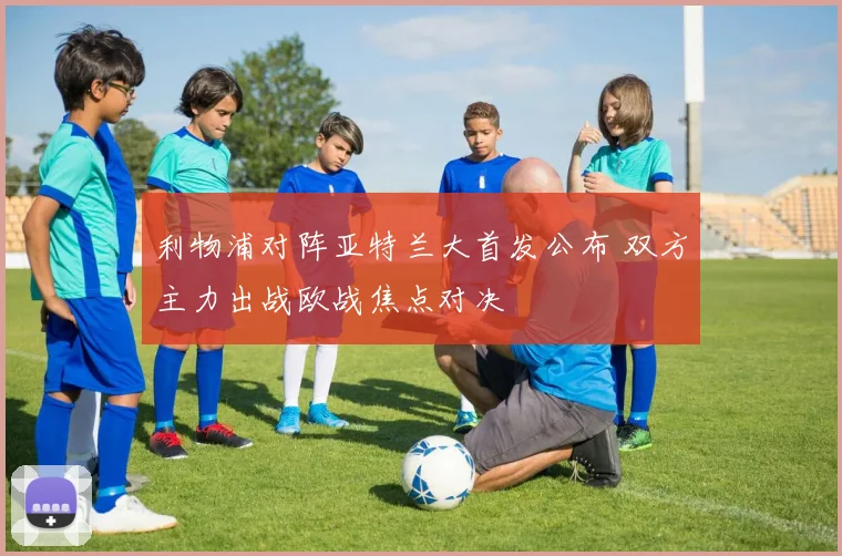 利物浦对阵亚特兰大首发公布 双方主力出战欧战焦点对决