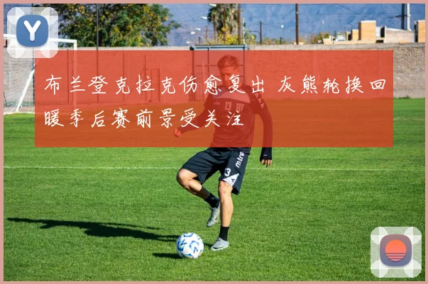 布兰登克拉克伤愈复出 灰熊轮换回暖季后赛前景受关注