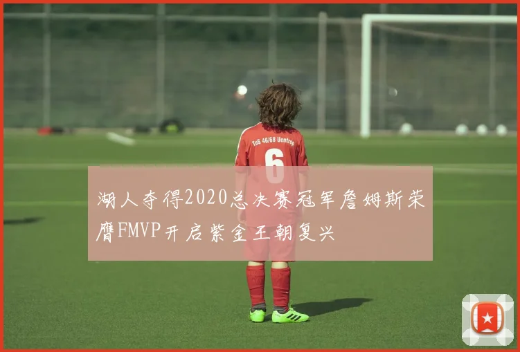 湖人夺得2020总决赛冠军詹姆斯荣膺FMVP开启紫金王朝复兴