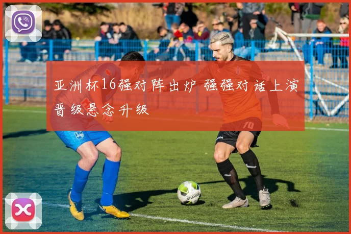 亚洲杯16强对阵出炉 强强对话上演晋级悬念升级