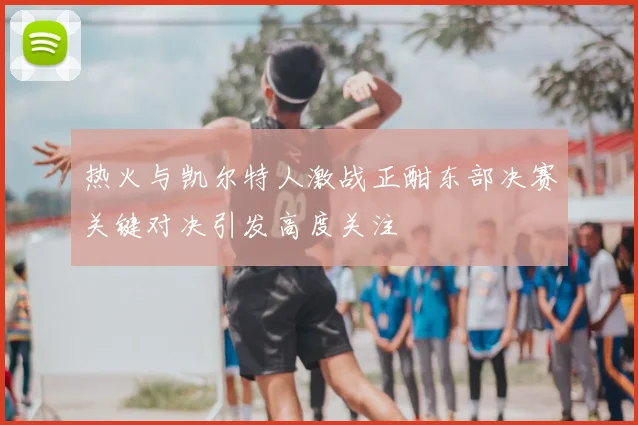 热火与凯尔特人激战正酣东部决赛关键对决引发高度关注