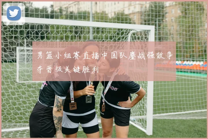 男篮小组赛直播中国队鏖战强敌争夺晋级关键胜利