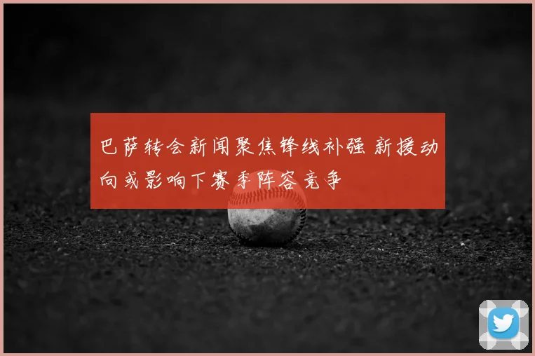 巴萨转会新闻聚焦锋线补强 新援动向或影响下赛季阵容竞争