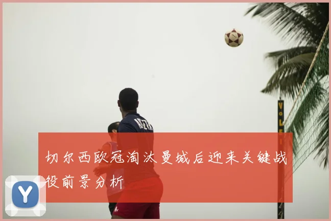 切尔西欧冠淘汰曼城后迎来关键战役前景分析