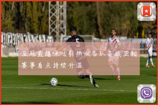 亚冠直播咪咕引热议各队备战正酣赛事看点持续升温