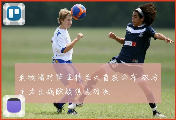 利物浦对阵亚特兰大首发公布 双方主力出战欧战焦点对决