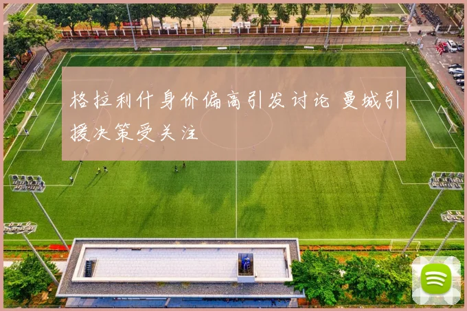格拉利什身价偏高引发讨论 曼城引援决策受关注