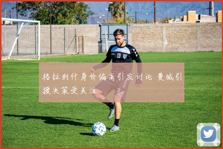 格拉利什身价偏高引发讨论 曼城引援决策受关注