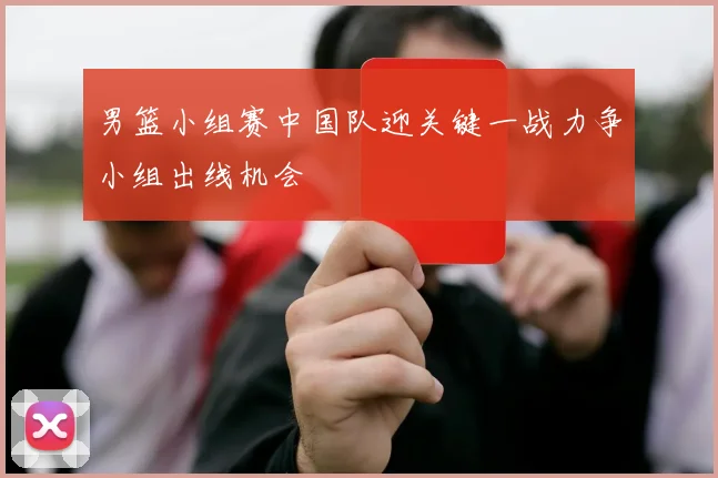 男篮小组赛中国队迎关键一战力争小组出线机会