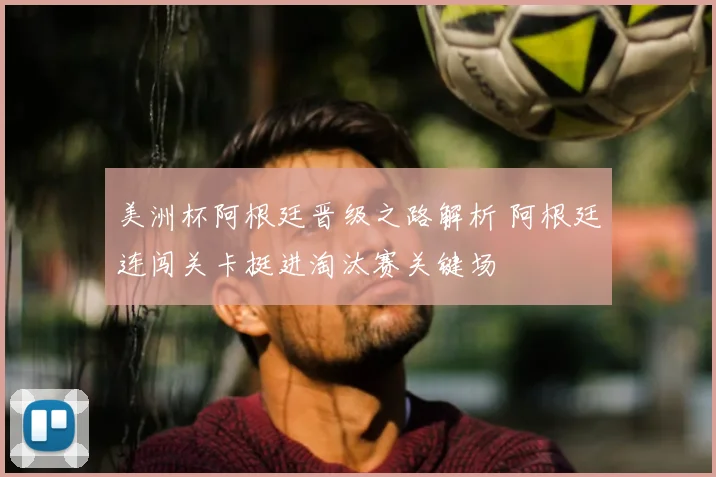 美洲杯阿根廷晋级之路解析 阿根廷连闯关卡挺进淘汰赛关键场