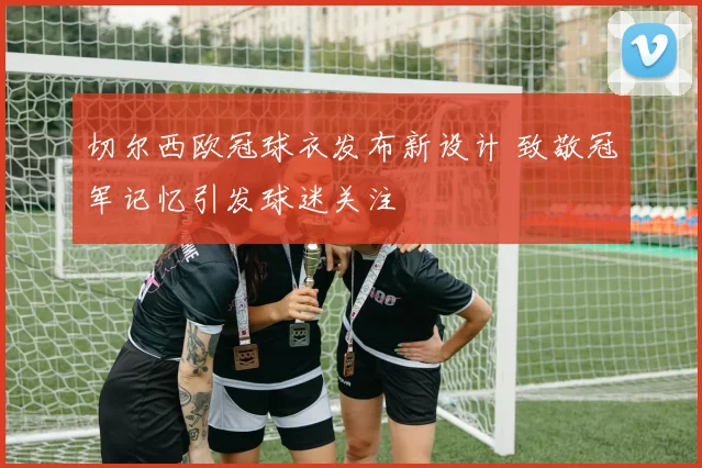 切尔西欧冠球衣发布新设计 致敬冠军记忆引发球迷关注