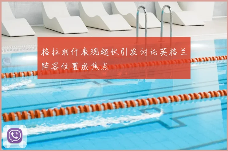 格拉利什表现起伏引发讨论英格兰阵容位置成焦点