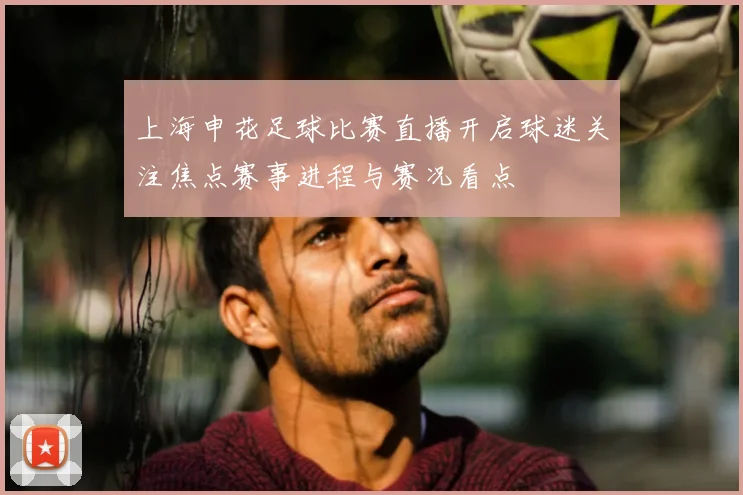 上海申花足球比赛直播开启球迷关注焦点赛事进程与赛况看点