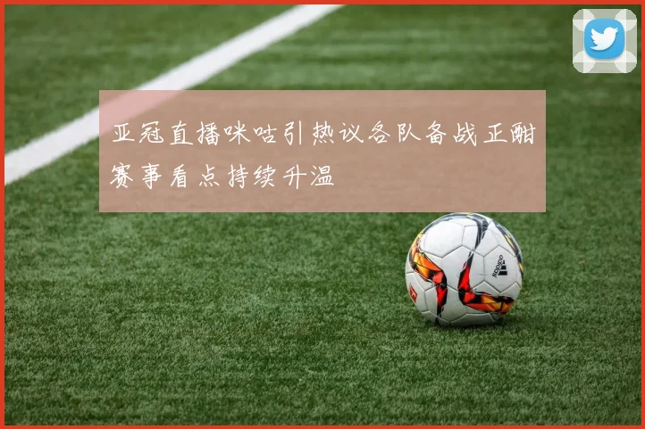 亚冠直播咪咕引热议各队备战正酣赛事看点持续升温