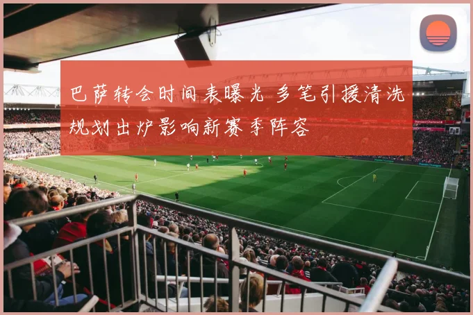 巴萨转会时间表曝光 多笔引援清洗规划出炉影响新赛季阵容