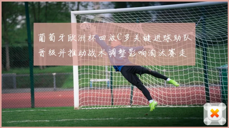 葡萄牙欧洲杯回放C罗关键进球助队晋级并推动战术调整影响淘汰赛走势