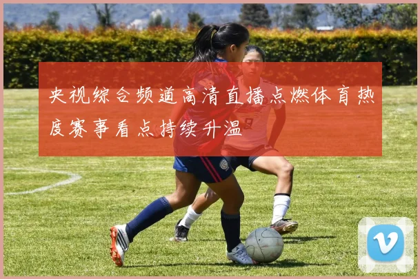 央视综合频道高清直播点燃体育热度赛事看点持续升温