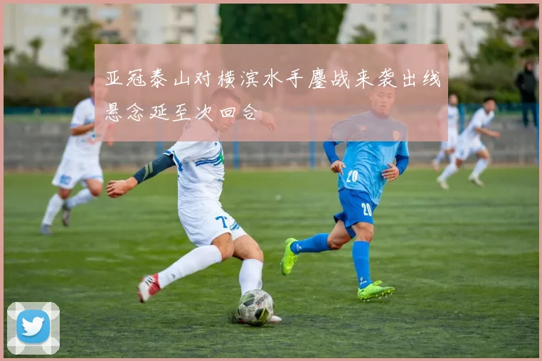 亚冠泰山对横滨水手鏖战来袭出线悬念延至次回合